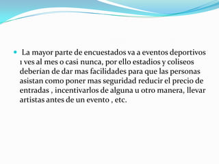  La mayor parte de encuestados va a eventos deportivos
 1 ves al mes o casi nunca, por ello estadios y coliseos
 deberían de dar mas facilidades para que las personas
 asistan como poner mas seguridad reducir el precio de
 entradas , incentivarlos de alguna u otro manera, llevar
 artistas antes de un evento , etc.
 