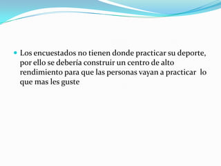  Los encuestados no tienen donde practicar su deporte,
 por ello se debería construir un centro de alto
 rendimiento para que las personas vayan a practicar lo
 que mas les guste
 