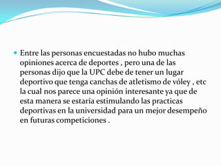  Entre las personas encuestadas no hubo muchas
 opiniones acerca de deportes , pero una de las
 personas dijo que la UPC debe de tener un lugar
 deportivo que tenga canchas de atletismo de vóley , etc
 la cual nos parece una opinión interesante ya que de
 esta manera se estaría estimulando las practicas
 deportivas en la universidad para un mejor desempeño
 en futuras competiciones .
 