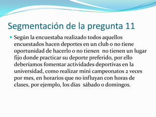 Segmentación de la pregunta 11
 Según la encuestaba realizado todos aquellos
 encuestados hacen deportes en un club o no tiene
 oportunidad de hacerlo o no tienen no tienen un lugar
 fijo donde practicar su deporte preferido, por ello
 deberíamos fomentar actividades deportivas en la
 universidad, como realizar mini campeonatos 2 veces
 por mes, en horarios que no influyan con horas de
 clases, por ejemplo, los días sábado o domingos.
 