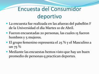 Encuesta del Consumidor
              deportivo
 La encuesta fue realizada en las afueras del pabellón F
  de la Universidad el día Martes 10 de Abril.
 Fueron encuestadas 20 personas, las cuales 15 fueron
  hombres y 5 mujeres.
 El grupo femenino representa el 25 % y el Masculino a
  un 75 %
 Mediante las encuestas hemos visto que hay un buen
  promedio de personas q practican deportes.
 
