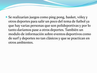  Se realizarían juegos como ping pong, basket, vóley y
 otros deportes para salir un poco del tema de futbol ya
 que hay varias personas que son polideportivas y por lo
 tanto daríamos pase a otros deportes. También un
 modulo de información sobre eventos deportivos como
 de surf y deportes no tan clásicos y que se practican en
 otros ambientes.
 