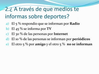 2.¿ A través de que medios te
informas sobre deportes?
a) El 5 % respondio que se informan por Radio
b) El 45 % se informa por TV
c) El 30 % de las personas por Internet
d) El 10 % de las personas se informan por periódicos
e) El otro 5 % por amigo y el otro 5 % no se informan
 