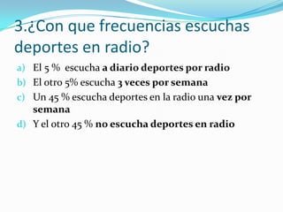 3.¿Con que frecuencias escuchas
deportes en radio?
a) El 5 % escucha a diario deportes por radio
b) El otro 5% escucha 3 veces por semana
c) Un 45 % escucha deportes en la radio una vez por
   semana
d) Y el otro 45 % no escucha deportes en radio
 