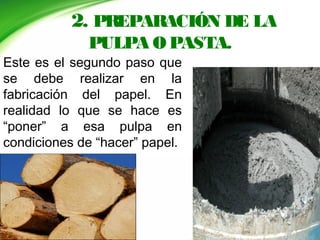 2. PREPARACIÓN DE LA
PULPA O PASTA.
Este es el segundo paso que
se debe realizar en la
fabricación del papel. En
realidad lo que se hace es
“poner” a esa pulpa en
condiciones de “hacer” papel.
 