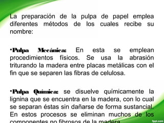 La preparación de la pulpa de papel emplea
diferentes métodos de los cuales recibe su
nombre:
•Pulpa Mecánica: En esta se emplean
procedimientos físicos. Se usa la abrasión
triturando la madera entre placas metálicas con el
fin que se separen las fibras de celulosa.
•Pulpa Química: se disuelve químicamente la
lignina que se encuentra en la madera, con lo cual
se separan éstas sin dañarse de forma sustancial.
En estos procesos se eliminan muchos de los
 
