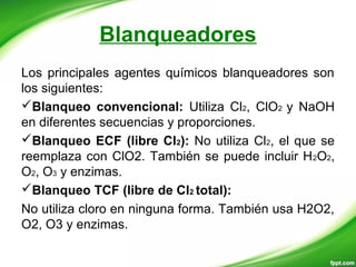 Blanqueadores
Los principales agentes químicos blanqueadores son
los siguientes:
Blanqueo convencional: Utiliza Cl2, ClO2 y NaOH
en diferentes secuencias y proporciones.
Blanqueo ECF (libre Cl2): No utiliza Cl2, el que se
reemplaza con ClO2. También se puede incluir H2O2,
O2, O3 y enzimas.
Blanqueo TCF (libre de Cl2 total):
No utiliza cloro en ninguna forma. También usa H2O2,
O2, O3 y enzimas.
 