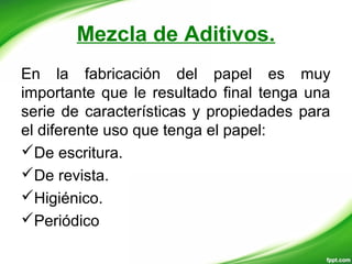 Mezcla de Aditivos.
En la fabricación del papel es muy
importante que le resultado final tenga una
serie de características y propiedades para
el diferente uso que tenga el papel:
De escritura.
De revista.
Higiénico.
Periódico
 