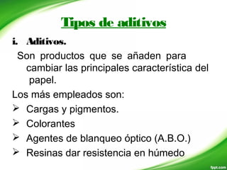 Tipos de aditivos
i. Aditivos.
Son productos que se añaden para
cambiar las principales característica del
papel.
Los más empleados son:
 Cargas y pigmentos.
 Colorantes
 Agentes de blanqueo óptico (A.B.O.)
 Resinas dar resistencia en húmedo
 