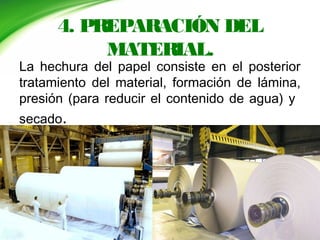 4. PREPARACIÓN DEL
MATERIAL.
La hechura del papel consiste en el posterior
tratamiento del material, formación de lámina,
presión (para reducir el contenido de agua) y
secado.
 