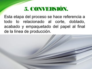 5. CONVERSIÓN.
Esta etapa del proceso se hace referencia a
todo lo relacionado al corte, doblado,
acabado y empaquetado del papel al final
de la línea de producción.
 