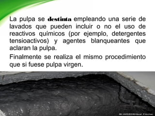 La pulpa se destinta empleando una serie de
lavados que pueden incluir o no el uso de
reactivos químicos (por ejemplo, detergentes
tensioactivos) y agentes blanqueantes que
aclaran la pulpa.
Finalmente se realiza el mismo procedimiento
que si fuese pulpa virgen.
 