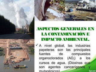 ASPECTOS GENERALES EN
LA CONTAMINACIÓN E
IMPACTO AMBIENTAL.
 A nivel global, las industrias
papeleras son las principales
fuentes de compuestos
organoclorados (AOX) a los
cursos de agua. (Dioxinas que
son agentes cancerígenos y
 