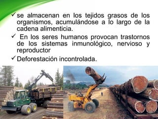 se almacenan en los tejidos grasos de los
organismos, acumulándose a lo largo de la
cadena alimenticia.
 En los seres humanos provocan trastornos
de los sistemas inmunológico, nervioso y
reproductor
Deforestación incontrolada.
 