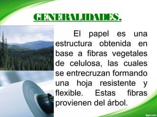 GENERALIDADES.
El papel es una
estructura obtenida en
base a fibras vegetales
de celulosa, las cuales
se entrecruzan formando
una hoja resistente y
flexible. Estas fibras
provienen del árbol.
 