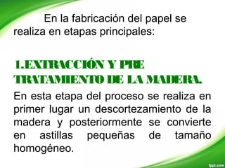 En la fabricación del papel se
realiza en etapas principales:
1.EXTRACCIÓN Y PRE
TRATAMIENTODE LA MADERA.
En esta etapa del proceso se realiza en
primer lugar un descortezamiento de la
madera y posteriormente se convierte
en astillas pequeñas de tamaño
homogéneo.
 
