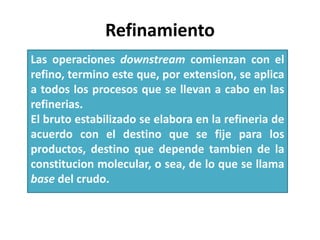 Refinamiento
Las operaciones downstream comienzan con el
refino, termino este que, por extension, se aplica
a todos los procesos que se llevan a cabo en las
refinerias.
El bruto estabilizado se elabora en la refineria de
acuerdo con el destino que se fije para los
productos, destino que depende tambien de la
constitucion molecular, o sea, de lo que se llama
base del crudo.
 