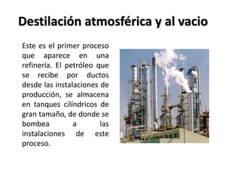 Destilación atmosférica y al vacio
Este es el primer proceso
que aparece en una
refinería. El petróleo que
se recibe por ductos
desde las instalaciones de
producción, se almacena
en tanques cilíndricos de
gran tamaño, de donde se
bombea a las
instalaciones de este
proceso.
 