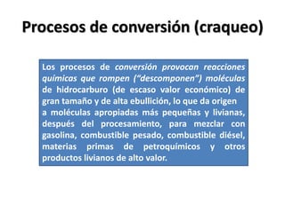 Procesos de conversión (craqueo)
Los procesos de conversión provocan reacciones
químicas que rompen (“descomponen”) moléculas
de hidrocarburo (de escaso valor económico) de
gran tamaño y de alta ebullición, lo que da origen
a moléculas apropiadas más pequeñas y livianas,
después del procesamiento, para mezclar con
gasolina, combustible pesado, combustible diésel,
materias primas de petroquímicos y otros
productos livianos de alto valor.
 