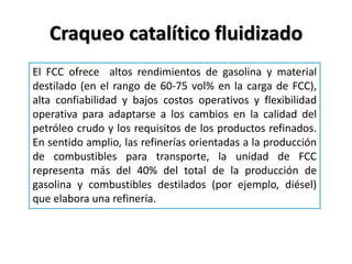 Craqueo catalítico fluidizado
El FCC ofrece altos rendimientos de gasolina y material
destilado (en el rango de 60-75 vol% en la carga de FCC),
alta confiabilidad y bajos costos operativos y flexibilidad
operativa para adaptarse a los cambios en la calidad del
petróleo crudo y los requisitos de los productos refinados.
En sentido amplio, las refinerías orientadas a la producción
de combustibles para transporte, la unidad de FCC
representa más del 40% del total de la producción de
gasolina y combustibles destilados (por ejemplo, diésel)
que elabora una refinería.
 