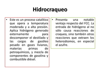 Hidrocraqueo
• Este es un proceso catalítico
que opera a temperatura
moderada y a alta presión.
Aplica hidrógeno generado
externamente para
descomponer el destilado y
las cargas de gasóleo
pesado en gases livianos,
materias primas de
petroquímicos, y mezcla de
componentes de gasolina y
combustible diésel.
• Presenta una notable
ventaja respecto del FCC. La
entrada de hidrógeno al no
sólo causa reacciones de
craqueo, sino también otras
reacciones que extraen los
heteroátomos, en especial
el azufre.
 