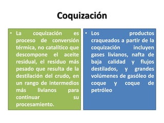 Coquización
• La coquización es
proceso de conversión
térmica, no catalítico que
descompone el aceite
residual, el residuo más
pesado que resulta de la
destilación del crudo, en
un rango de intermedios
más livianos para
continuar su
procesamiento.
• Los productos
craqueados a partir de la
coquización incluyen
gases livianos, nafta de
baja calidad y flujos
destilados, y grandes
volúmenes de gasóleo de
coque y coque de
petróleo
 