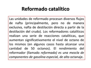 Reformado catalítico
Las unidades de reformado procesan diversos flujos
de nafta (principalmente, pero no de manera
exclusiva, nafta de destilación directa a partir de la
destilación del crudo). Los reformadores catalíticos
realizan una serie de reacciones catalíticas, que
aumentan significativamente el nivel de octano de
los mismos (en algunos casos hasta alcanzar una
cantidad de 50 octanos). El rendimiento del
reformador (llamado reformado) es una mezcla de
componentes de gasolina especial, de alto octanaje.
 