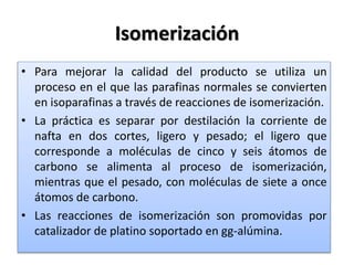 Isomerización
• Para mejorar la calidad del producto se utiliza un
proceso en el que las parafinas normales se convierten
en isoparafinas a través de reacciones de isomerización.
• La práctica es separar por destilación la corriente de
nafta en dos cortes, ligero y pesado; el ligero que
corresponde a moléculas de cinco y seis átomos de
carbono se alimenta al proceso de isomerización,
mientras que el pesado, con moléculas de siete a once
átomos de carbono.
• Las reacciones de isomerización son promovidas por
catalizador de platino soportado en gg-alúmina.
 