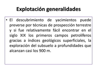 Explotación generalidades
• El descubrimiento de yacimientos puede
preverse por técnicas de prospección terrestre
y si fue relativamente fácil encontrar en el
siglo XIX los primeros campos petrolíferos
gracias a índices geológicos superficiales, la
exploración del subsuelo a profundidades que
alcanzan casi los 900 m.
 