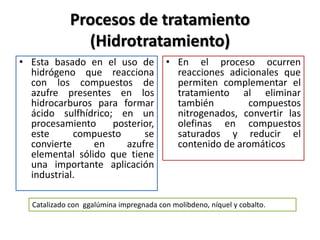 Procesos de tratamiento
(Hidrotratamiento)
• Esta basado en el uso de
hidrógeno que reacciona
con los compuestos de
azufre presentes en los
hidrocarburos para formar
ácido sulfhídrico; en un
procesamiento posterior,
este compuesto se
convierte en azufre
elemental sólido que tiene
una importante aplicación
industrial.
• En el proceso ocurren
reacciones adicionales que
permiten complementar el
tratamiento al eliminar
también compuestos
nitrogenados, convertir las
olefinas en compuestos
saturados y reducir el
contenido de aromáticos
Catalizado con ggalúmina impregnada con molibdeno, níquel y cobalto.
 