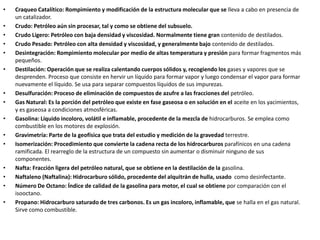 • Craqueo Catalítico: Rompimiento y modificación de la estructura molecular que se lleva a cabo en presencia de
un catalizador.
• Crudo: Petróleo aún sin procesar, tal y como se obtiene del subsuelo.
• Crudo Ligero: Petróleo con baja densidad y viscosidad. Normalmente tiene gran contenido de destilados.
• Crudo Pesado: Petróleo con alta densidad y viscosidad, y generalmente bajo contenido de destilados.
• Desintegración: Rompimiento molecular por medio de altas temperatura y presión para formar fragmentos más
pequeños.
• Destilación: Operación que se realiza calentando cuerpos sólidos y, recogiendo los gases y vapores que se
desprenden. Proceso que consiste en hervir un líquido para formar vapor y luego condensar el vapor para formar
nuevamente el líquido. Se usa para separar compuestos líquidos de sus impurezas.
• Desulfuración: Proceso de eliminación de compuestos de azufre a las fracciones del petróleo.
• Gas Natural: Es la porción del petróleo que existe en fase gaseosa o en solución en el aceite en los yacimientos,
y es gaseosa a condiciones atmosféricas.
• Gasolina: Líquido incoloro, volátil e inflamable, procedente de la mezcla de hidrocarburos. Se emplea como
combustible en los motores de explosión.
• Gravimetría: Parte de la geofísica que trata del estudio y medición de la gravedad terrestre.
• Isomerización: Procedimiento que convierte la cadena recta de los hidrocarburos parafínicos en una cadena
ramificada. El rearreglo de la estructura de un compuesto sin aumentar o disminuir ninguno de sus
componentes.
• Nafta: Fracción ligera del petróleo natural, que se obtiene en la destilación de la gasolina.
• Naftaleno (Naftalina): Hidrocarburo sólido, procedente del alquitrán de hulla, usado como desinfectante.
• Número De Octano: Índice de calidad de la gasolina para motor, el cual se obtiene por comparación con el
isooctano.
• Propano: Hidrocarburo saturado de tres carbonos. Es un gas incoloro, inflamable, que se halla en el gas natural.
Sirve como combustible.
 