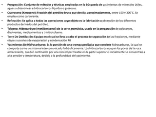 • Prospección: Conjunto de métodos y técnicas empleadas en la búsqueda de yacimientos de minerales útiles,
aguas subterráneas e hidrocarburos líquidos o gaseosos.
• Queroseno (Kerosene): Fracción del petróleo bruto que destila, aproximadamente, entre 150 y 300°C. Se
emplea como carburante.
• Refinación: Se aplica a todas las operaciones cuyo objeto es la fabricación u obtención de los diferentes
productos derivados del petróleo.
• Tolueno: Hidrocarburo (metilbencenol) de la serie aromática, usado en la preparación de colorantes,
disolventes, medicamentos y trinitrotolueno.
• Torre De Destilación: Equipo en el cual se lleva a cabo el proceso de separación de las fracciones, mediante
etapas sucesivas de evaporación y condensación 40
• Yacimientos De Hidrocarburos: Es la porción de una trampa geológica que contiene hidrocarburos, la cual se
comporta como un sistema intercomunicado hidráulicamente. Los hidrocarburos ocupan los poros de la roca
almacenante, quedan confinados por una roca impermeable en la parte superior e inicialmente se encuentran a
alta presión y temperatura, debido a la profundidad del yacimiento.
 
