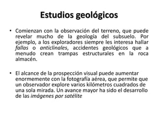 Estudios geológicos
• Comienzan con la observación del terreno, que puede
revelar mucho de la geología del subsuelo. Por
ejemplo, a los exploradores siempre les interesa hallar
fallas o anticlinales, accidentes geológicos que a
menudo crean trampas estructurales en la roca
almacén.
• El alcance de la prospección visual puede aumentar
enormemente con la fotografía aérea, que permite que
un observador explore varios kilómetros cuadrados de
una sola mirada. Un avance mayor ha sido el desarrollo
de las imágenes por satélite
 