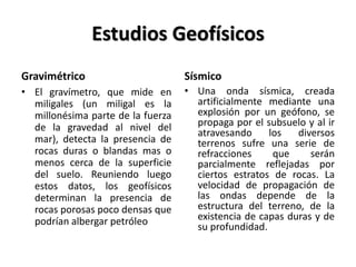 Estudios Geofísicos
Gravimétrico
• El gravímetro, que mide en
miligales (un miligal es la
millonésima parte de la fuerza
de la gravedad al nivel del
mar), detecta la presencia de
rocas duras o blandas mas o
menos cerca de la superficie
del suelo. Reuniendo luego
estos datos, los geofísicos
determinan la presencia de
rocas porosas poco densas que
podrían albergar petróleo
Sísmico
• Una onda sísmica, creada
artificialmente mediante una
explosión por un geófono, se
propaga por el subsuelo y al ir
atravesando los diversos
terrenos sufre una serie de
refracciones que serán
parcialmente reflejadas por
ciertos estratos de rocas. La
velocidad de propagación de
las ondas depende de la
estructura del terreno, de la
existencia de capas duras y de
su profundidad.
 