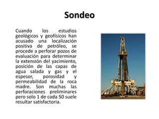Sondeo
Cuando los estudios
geológicos y geofísicos han
acusado una localización
positiva de petróleo, se
procede a perforar pozos de
evaluación para determinar
la extensión del yacimiento,
posición de las capas de
agua salada y gas y el
espesor, porosidad y
permeabilidad de la roca
madre. Son muchas las
perforaciones preliminares
pero solo 1 de cada 50 suele
resultar satisfactoria.
 