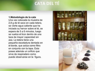 1.Metodología de la cata
Una vez colocada la muestra de
2,8 g de té seco en cada tetera,
se vierte agua caliente que ha
iniciado su hervor sobre el té, se
espera de 5 a 6 minutos, luego
se vuelca el licor dentro de una
taza de mayor capacidad sin
asa. La tetera tiene una
pequeña escotadura dentada en
el borde, que actúa como filtro
en conjunto con la tapa. Esta
posee además un orificio que
sirve de respiradero como
puede observarse en la figura.
CATA DEL TÉ
 