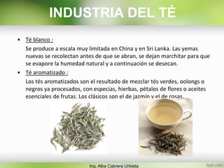 • Té blanco :
Se produce a escala muy limitada en China y en Sri Lanka. Las yemas
nuevas se recolectan antes de que se abran, se dejan marchitar para que
se evapore la humedad natural y a continuación se desecan.
• Té aromatizado :
Los tés aromatizados son el resultado de mezclar tés verdes, oolongs o
negros ya procesados, con especias, hierbas, pétalos de flores o aceites
esenciales de frutas. Los clásicos son el de jazmín y el de rosas.
Ing. Alba Cabrera Urbieta
INDUSTRIA DEL TÉ
 