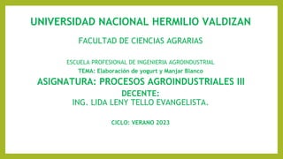 UNIVERSIDAD NACIONAL HERMILIO VALDIZAN
FACULTAD DE CIENCIAS AGRARIAS
ESCUELA PROFESIONAL DE INGENIERIA AGROINDUSTRIAL
TEMA: Elaboración de yogurt y Manjar Blanco
ASIGNATURA: PROCESOS AGROINDUSTRIALES III
DECENTE:
ING. LIDA LENY TELLO EVANGELISTA.
CICLO: VERANO 2023
 