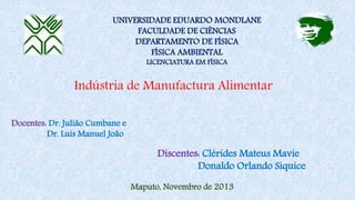 Indústria de Manufactura Alimentar
UNIVERSIDADE EDUARDO MONDLANE
FACULDADE DE CIÊNCIAS
DEPARTAMENTO DE FÍSICA
FÍSICA AMBIENTAL
LICENCIATURA EM FÍSICA
Docentes: Dr. Julião Cumbane e
Dr. Luís Manuel João
Maputo, Novembro de 2013
Discentes: Clérides Mateus Mavie
Donaldo Orlando Siquice
 