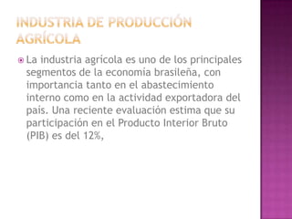  Laindustria agrícola es uno de los principales
 segmentos de la economía brasileña, con
 importancia tanto en el abastecimiento
 interno como en la actividad exportadora del
 país. Una reciente evaluación estima que su
 participación en el Producto Interior Bruto
 (PIB) es del 12%,
 
