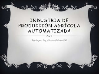 INDUSTRIA DE
PRODUCCIÓN AGRÍCOLA
   AUTOMATIZADA
    Hecho por: luz Adriana Palacios 802
 