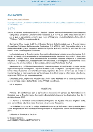 N.º 65
jueves 7 de abril de 2016
BOLETÍN OFICIAL DEL PAÍS VASCO
2016/1474 (1/16)
ANUNCIOS
Anuncios particulares
SOCIEDAD PARA LA TRANSFORMACIÓN COMPETITIVA-ERALDAKETA LEHIAKORRERAKO
SOZIETATEA, S.A.
1474
ANUNCIO relativo a la Resolución de la Dirección General de la Sociedad para la Transformación
Competitiva-Eraldaketa Lehiakorrerako Sozietatea, S.A. (SPRI), de fecha 22 de marzo de 2016
por la que se aprueba la normativa que regirá el Programa «Industria Digitala: Aplicación de
TEICs en PYMES Industriales» 2016.
Con fecha 22 de marzo de 2016, el Director General de la Sociedad para la Transformación
Competitiva-Eraldaketa Lehiakorrerako Sozietatea, S.A. (SPRI), dictó Resolución relativa a la
publicación del Programa de Ayudas «Industria Digitala: Aplicación de TEICs en PYMES Indus-
triales» 2016, con el siguiente contenido:
La Sociedad para la Transformación Competitiva-Eraldaketa Lehiakorrerako Sozietatea, S.A.
(SPRI), sociedad pública dependiente del Departamento de Desarrollo Económico y Competiti-
vidad del Gobierno Vasco, tiene encomendadas actuaciones dirigidas a impulsar la promoción
industrial, la competitividad, la cooperación entre empresas, la investigación y el desarrollo en las
empresas, etc, en el ámbito de la Comunidad Autónoma del País Vasco (CAPV).
A este respecto, SPRI viene desarrollando diversas acciones encaminadas a cumplir con los
objetivos recogidos en la Agenda Digital de Euskadi 2015 y la Agenda Digital para Europa 2020.
Entre estas actuaciones cabe citar los diversos programas de ayudas a través de los cuales se
intenta impulsar la incorporación de las Tecnologías de la Electrónica, la Información y las Comu-
nicaciones (TEIC) en las empresas vascas.
En consecuencia, el presente Programa de Ayudas se ha diseñado con el objetivo prioritario de
apoyar la incorporación de las TEICs en las PYMES industriales.
Por lo expuesto,
RESUELVO:
Primero.– De conformidad con lo aprobado en la sesión del Consejo de Administración de
Sociedad para la Transformación Competitiva-Eraldaketa Lehiakorrerako Sozietatea, S.A. de 16
de diciembre de 2015:
1.– Aprobar la normativa correspondiente al Programa de Ayudas «Industria Digitala» 2016,
cuyo contenido se adjunta a modo de anexo a la presente Resolución.
2.– Proceder a la publicación íntegra en el Boletín Oficial del País Vasco de la presente Reso-
lución de aprobación de la normativa correspondiente al Programa de Ayudas «Industria Digitala»
2016.
En Bilbao, a 22de marzo de 2016.
El Director General,
ALEXANDER ARRIOLA LIZARRITURRI.
 