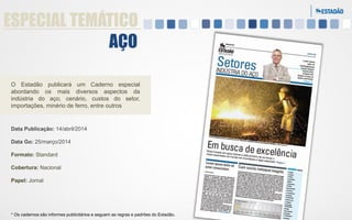 ESPECIAL TEMÁTICO
AÇO
O Estadão publicará um Caderno especial
abordando os mais diversos aspectos da
indústria do aço; cenário, custos do setor,
importações, minério de ferro, entre outros

Data Publicação: 14/abril/2014
Data Go: 25/março/2014
Formato: Standard
Cobertura: Nacional
Papel: Jornal

* Os cadernos são informes publicitários e seguem as regras e padrões do Estadão.

 