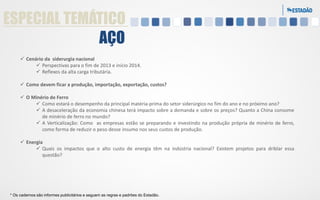 ESPECIAL TEMÁTICO
AÇO
 Cenário da siderurgia nacional
 Perspectivas para o fim de 2013 e início 2014.
 Reflexos da alta carga tributária.
 Como devem ficar a produção, importação, exportação, custos?
 O Minério de Ferro
 Como estará o desempenho da principal matéria-prima do setor siderúrgico no fim do ano e no próximo ano?
 A desaceleração da economia chinesa terá impacto sobre a demanda e sobre os preços? Quanto a China consome
de minério de ferro no mundo?
 A Verticalização: Como as empresas estão se preparando e investindo na produção própria de minério de ferro,
como forma de reduzir o peso desse insumo nos seus custos de produção.

 Energia
 Quais os impactos que o alto custo de energia têm na indústria nacional? Existem projetos para driblar essa
questão?

* Os cadernos são informes publicitários e seguem as regras e padrões do Estadão.

 