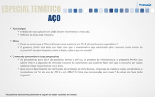 ESPECIAL TEMÁTICO
AÇO
 Aços Longos
 Entrada de novos players em 2014 devem movimentar o mercado.
 Reflexos da alta carga tributária.
 China
 Quais os rumos que a China irá tomar nessa indústria em 2014, de acordo com especialistas?
 O governo chinês terá êxito em fazer com que o investimento seja substituído pelo consumo como motor da
economia? Isso terá impactos sobre o Brasil, sobre o aço no mundo?
 O mercado consumidor e suas perspectivas
 As perspectivas para 2014 são positivas, temos o pré-sal, os projetos de infraestrutura, o programa Minha Casa
Minha Vida e a expansão do mercado nacional de automóveis que poderão fazer com que o consumo per capita
nacional cresça nos próximos cinco anos.
 Qual será o desempenho de fabricantes de produtos da linha branca, empresas da indústria naval, construtoras e
montadoras no fim do ano de 2013 e em 2014? O ritmo das encomendas será maior? As obras da Copa terão
impacto?

* Os cadernos são informes publicitários e seguem as regras e padrões do Estadão.

 