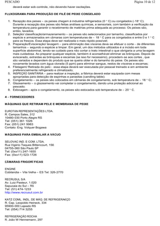 deverá estar sob controle, não devendo haver oscilações.
FLUXOGRAMA PARA PRODUÇÃO DE FILÉ DE PEIXE CONGELADO
1. Recepção dos peixes – os peixes chegam à industria refrigerados (0 C) ou congelados (-18 C).
Durante a recepção dos peixes são feitas análises químicas, e sensoriais, com também a verificação da
temperatura para garantir o recebimento de matérias prima adequada ao processo. Os peixes são,
então, lavados;
2. Seleção/ classificação/armazenamento – os peixes são selecionados por tamanho, classificados por
espécie e armazenados em câmaras com temperaturas de – 18 C para os congelados e entre 0 e 1 C
para os frescos. Essa etapa deve ser realizada o mais rápido possível;
3. Preparação/Evisceração/ lavagem – para eliminação das vísceras deve-se efetuar o corte - de diferentes
tamanhos – segundo a espécie a limpar. Em geral, um dos métodos utilizados é a incisão em toda
superfície abdominal, tendo-se cuidado para não cortar o trato intestinal o que obrigaria a uma lavagem
mais cuidadosa. Ao preparar qualquer espécie, também é aconselhável eliminar as brânquias. Depois de
eviscerado, extraídas as brânquias e escamas (se isso for necessário), procedem-se aos cortes , que
são variados e dependem do produto que se queira obter e do tamanho do peixe. Os peixes são
novamente lavados com água clorada (5 ppm) para eliminar sangue, restos de vísceras e escamas;
4. Filetagem/ Retirada do pelo - essa etapa deverá ser executada por pessoal treinado e em ambiente
preferencialmente refrigerado e climatizado;
5. INSPEÇÃO SANITÁRIA – para realizar a inspeção, a fábrica deverá estar equipada com mesas
apropriadas para detecção de espinhas e parasitas (candling table);
6. Congelamento – os peixes são colocados em câmaras de congelamento, sob temperatura de – 18 C;
7. Glazeamento – o glazeamento vai completar o congelamento, dando uma proteção adicional ao
pescado;
8. Estocagem - após o congelamento, os peixes são estocados sob temperatura de – 20 C.
4 - FORNECEDORES
MÁQUINAS QUE RETIRAM PELE E MEMBRANA DE PEIXE
EUROTAN REPRESENTAÇÕES LTDA.
R. Campos Sales, 312
10480-030 Porto Alegre RS
Tel: (051) 361 1026
Fax: (051) 241 9983
Contato: Eng. Volquer Bogawa
MÁQUINAS PARA EMBALAR A VÁCUO
SELOVAC IND. E COM. LTDA.
Rua Vigário Taques Bittencourt, 156
04755-060 São Paulo SP
Tel: (0xx11) 247-1655
Fax: (0xx11) 523-1726
CÂMARAS FRIGORÍ FICAS
ENGINE
Cobilandia – Vila Velha – ES Tel: 326-2770
RECRUSUL S/A
Av. Luiz Pasteur, 1.020
Sapucaia do Sul – RS
Tel: (51) 474-1233
http://www.recrusul.com.br
KATZ COML. INDL. DE MÁQ. DE REFRIGERA€ÇO
R. Cap. Leopoldo Heineck, 334
95900-000 Lajeado RS
Tel: (054) 714 3255
REFRIGERAÇÃO ROCHA
R. João W Hennemann, 297
Página 10 de 12PESCADO
 