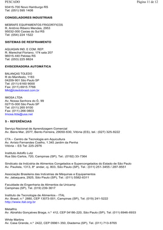 93415-700 Novo Hamburgo RS
Tel: (051) 595 1408
CONGELADORES INDUSTRIAIS
MEBRAFE EQUIPAMENTOS FRIGORÍFICOS
R. Antônio Ribeiro Mendes, 2953
95032-000 Caxias do Sul RS
Tel: (054) 224 1522
SISTEMAS DE RESFRIAMENTO
AQUASAN IND. E COM. REP.
R. Marechal Floriano, 174 sala 207
96015-440 Pelotas RS
Tel: (053) 225 8824
EVISCERADORA AUTOMÁTICA
BALANÇAS TOLEDO
R do Manifesto, 1183
04209-901 São Paulo SP
Tel: (011) 6160 9000
Fax: (011) 6915 7766
Mkt@toledobrasil.com.br
IMOSA LTDA
Av. Nossa Senhora do Ó, 99
02715-000 São Paulo SP
Tel: (011) 265 9100
Fax: (011) 266 0803
Imosa.ltda@usa.net
5 - REFERÊNCIAS
Serviço Nacional de Aprendizagem Comercial
Av. Beira Mar, 2077, Bento Ferreira, 29050-630, Vitória (ES), tel.: (027) 325-8222
CTA – Centro de Tecnologia em Aquicultura
Av. Anísio Fernandes Coelho, 1.345 Jardim da Penha
Vitória – ES Tel: 225-2976
Instituto Adolfo Lutz
Rua São Carlos, 720, Campinas (SP), Tel.: (0192) 33-7364
Sindicato da Indústria de Alimentos Congelados e Supercongelados do Estado de São Paulo
Av. Paulista, 1313, 8º andar, cj. 803, São Paulo (SP), Tel.: (011) 251-3455 / 287-8551
Associação Brasileira das Indústrias de Máquinas e Equipamentos
Av. Jabaquara, 2925, São Paulo (SP), Tel.: (011) 5582-6311
Faculdade de Engenharia de Alimentos da Unicamp
Campinas (SP), Tel. (019) 239-3617
Instituto de Tecnologia de Alimentos - ITAL
Av. Brasil, n.º 2880, CEP 13073-001, Campinas (SP), Tel. (019) 241-5222
http://www.ital.org.br
Metalfrio
Av. Abrahão Gonçalves Braga, n.º 412, CEP 04186-220, São Paulo (SP), Tel. (011) 6946-6933
White Martins
Av. Casa Grande, n.º 2422, CEP 09961-350, Diadema (SP), Tel. (011) 713-8765
Página 11 de 12PESCADO
 