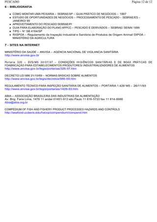 6 - BIBLIOGRAFIA
COMO MONTAR UMA PEIXARIA – SEBRAE/SP – GUIA PRÁTICO DE NEGÓCIOS – 1997
ESTUDO DE OPORTUNIDADES DE NEGÓCIOS – PROCESSAMENTO DE PESCADO – SEBRAE/ES –
JANEIRO/ 95
APROVEITAMENTO DO PESCADO SEBRAE/PI
GUIA PARA ELABORAÇÃO DO PLANO APPCC – PESCADO E DERIVADOS – SEBRAE/ SENAI 1999
TIPS – N SB 4164/SP
RIISPOA – Regulamento da Inspeção Industrial e Sanitária de Produtos de Origem Animal/ DIPOA –
MINISTÉRIO DA AGRICULTURA
7 - SITES NA INTERNET
MINISTÉRIO DA SAÚDE – ANVISA – AGENCIA NACIONAL DE VIGILANCIA SANITÁRIA
http://www.anvisa.gov.br
Portaria 326 – SVS/ MS 30/ 07/ 97 - CONDIÇÕES HIGIÊNICOS SANITÁRIAS E DE BOAS PRÁTICAS DE
FDABRICAÇÃO PARA ESTABELECIMENTOS PRODUTORES/ INDUSTRIALIZADORES DE ALIMENTOS
http://www.anvisa.gov.br/legis/portarias/326-97.htm
DECRETO LEI 986 21/10/69 – NORMAS BÁSICAS SOBRE ALIMENTOS
http://www.anvisa.gov.br/legis/decretos/986-69.htm
REGULAMENTO TÉCNICO PARA INSPEÇÃO SANITÁRIA DE ALIMENTOS – PORTARIA 1.428/ MS – 26/11/93
http://www.anvisa.gov.br/legis/portarias/1428-93.htm
ABIA – ASSOCIAÇÃO BRASILEIRA DAS INDUSTRIAS DA ALIMENTAÇÃO
Av. Brig. Faria Lima, 1478 11 andar 01451-913 são Paulo 11 816-5733 fax 11 814-6688
Abia@abia.org.br
COMPEDIUM OF FISH AND FISHERY PRODUCT PROCESSES HAZARDS AND CONTROLS
http://seafood.ucdavis.edu/haccp/compendium/compend.htm
Página 12 de 12PESCADO
 