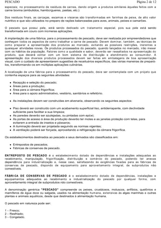 especiais; no processamento de resíduos de carnes, dando origem a produtos similares àqueles feitos com a
carne bovina (embutidos, hambúrgueres, pastas, etc.)
Dos resíduos finais, as carcaças, escamas e vísceras são transformadas em farinhas de peixe, de alto valor
nutritivo e que são utilizados no preparo de rações balanceadas para aves, animais, peixes e camarões.
O pescado que possui pele, está sendo dedicado um tratamento especial, pois sua pele está sendo
transformada em couro com inúmeras aplicações.
A implantação de uma fábrica, para o processamento de pescado, deve ser realizada por empreendedores que
conheçam todos os aspectos de como trabalhar a carne de pescado. Devem dominar, também, as técnicas de
como preparar a apresentação dos produtos ao mercado, evitando as possíveis restrições, inerentes a
quaisquer atividades novas. Os produtos processados do pescado, quando lançados no mercado, irão mexer
com os hábitos da população. Fatores como a qualidade e sabor, deverão ser ressaltados na apresentação do
produto, que deverá contar com um bom sistema de distribuição e atendimento ao consumidor. A
apresentação dos diversos produtos processados devem ser feitas em embalagens de boa apresentação
visual, com o cuidado de apresentarem sugestões de receituários específicos, das várias maneiras de prepará-
los, transformando-os em múltiplas aplicações culinárias.
A localização de uma fábrica para o processamento do pescado, deve ser contemplada com um projeto que
contenha espaços para as seguintes atividades:
Recepção e seleção do pescado;
Áreas para a produção;
Área para a câmara frigorífica;
Área para o apoio administrativo, vestiário, sanitários e refeitório.
As instalações devem ser construídas em alvenaria, observando os seguintes aspectos:
Piso deverá ser construído com um acabamento superficial liso, antiderrapante, com declividade
suficiente para facilitar a sua limpeza;
As paredes deverão ser azulejadas, ou pintadas com epóxi;
As portas de acesso à área de produção deverão ter molas e as janelas proteção com telas, para
evitarem a entrada de insetos e pássaros;
A iluminação deverá ser projetada seguindo as normas vigentes;
A ventilação poderá ser forçada, aproveitando a refrigeração da câmara frigorífica.
Os estabelecimentos destinados ao pescado e seus derivados são classificados em:
Entrepostos de pescados;
Fábricas de conservas de pescado.
ENTREPOSTO DE PESCADO é o estabelecimento dotado de dependências e instalações adequadas ao
recebimento, manipulação, frigorificação, distribuição e comércio do pescado, podendo ter anexas
dependência para industrialização e, nesse caso, satisfazendo às exigências fixadas para as fábricas de
conservas de pescado, dispondo de equipamento para aproveitamento integral, de subprodutos não
comestíveis.
FÁBRI CA DE CONSERVAS DE PESCADO é o estabelecimento dotado de dependências, instalações e
equipamentos adequados ao recebimento e industrialização do pescado por qualquer forma, com
aproveitamento integral de subprodutos não comestíveis.
A denominação genérica "PESCADO" compreende os peixes, crustáceos, moluscos, anfíbios, quelônios e
mamíferos de água doce ou salgada, usados na alimentação humana, extensivas às algas marinhas e outras
plantas e animais aquáticos, desde que destinados à alimentação humana.
O pescado em natureza pode ser:
1 - Fresco;
2 - Resfriado;
3 - Congelado.
Página 2 de 12PESCADO
 