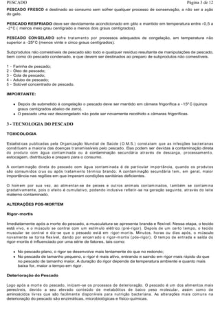 PESCADO FRESCO é destinado ao consumo sem sofrer qualquer processo de conservação, a não ser a ação
do gelo.
PESCADO RESFRIADO deve ser devidamente acondicionado em gêlo e mantido em temperatura entre -0,5 a
-2º C ( menos meio grau centígrado a menos dois graus centígrados).
PESCADO CONGELADO sofre tratamento por processos adequados de congelação, em temperatura não
superior a -25º C (menos vinte e cinco graus centígrados).
Subprodutos não comestíveis de pescado são todo e qualquer resíduo resultante de manipulações de pescado,
bem como do pescado condenado, e que devem ser destinados ao preparo de subprodutos não comestíveis.
1 - Farinha de pescado;
2 - Óleo de pescado;
3 - Cola de pescado;
4 - Adubo de pescado;
5 - Solúvel concentrado de pescado.
IMPORTANTE:
Depois de submetido à congelação o pescado deve ser mantido em câmara frigorífica a -15º C (quinze
graus centígrados abaixo de zero).
O pescado uma vez descongelado não pode ser novamente recolhido a câmaras frigoríficas.
3 - TECNOLOGIA DO PESCADO
TOXICOLOGIA
Estatísticas publicadas pela Organização Mundial de Saúde (O.M.S.) constatam que as infecções bacterianas
constituem a maioria das doenças transmissíveis pelo pescado. Elas podem ser devidas à contaminação direta
do produto com água contaminada ou à contaminação secundária através de descarga, processamento,
estocagem, distribuição e preparo para o consumo.
A contaminação direta do pescado com água contaminada é de particular importância, quando os produtos
são consumidos crus ou após tratamento térmico brando. A contaminação secundária tem, em geral, maior
importância nas regiões em que imperam condições sanitárias deficientes.
O homem por sua vez, ao alimentar-se de peixes e outros animais contaminados, também se contamina
gradativamente, pois o efeito é cumulativo, podendo inclusive refletir-se na geração seguinte, através do leite
materno contaminado.
ALTERAÇÕES POS-MORTEM
Rigor-mortis
Imediatamente após a morte do pescado, a musculatura se apresenta branda e flexível. Nessa etapa, o tecido
está vivo, e o músculo se contrai com um estímulo elétrico (pré-rigor). Depois de um certo tempo, o tecido
muscular se contrai e diz-se que o pescado está em rigor-mortis. Minutos, horas ou dias após, o músculo
novamente se torna flexível, dando por encerrado o rigor-mortis (pós-rigor). O tempo de entrada e saída do
rigor-mortis é influenciado por uma série de fatores, tais como:
No pescado plano, o rigor se desenvolve mais lentamente do que no redondo;
No pescado de tamanho pequeno, o rigor é mais ativo, entrando e saindo em rigor mais rápido do que
no pescado de tamanho maior. A duração do rigor depende da temperatura ambiente e quanto mais
baixa for, maior o tempo em rigor.
Deterioração do Pescado
Logo após a morte do pescado, iniciam-se os processos de deterioração. O pescado é um dos alimentos mais
perecíveis, devido a seu elevado conteúdo de metabólitos de baixo peso molecular, assim como de
aminoácidos livres que são facilmente disponíveis para nutrição bacteriana. As alterações mais comuns na
deterioração do pescado são enzimáticas, microbiológicas e físico-químicas.
Página 3 de 12PESCADO
 
